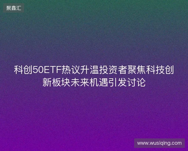 科创50ETF热议升温投资者聚焦科技创新板块未来机遇引发讨论