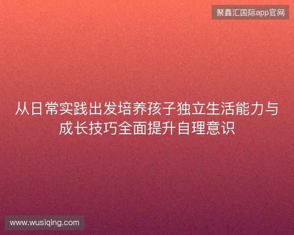 从日常实践出发培养孩子独立生活能力与成长技巧全面提升自理意识 从日常实践出发培养孩子独立生活能力与成长技巧全面提升自理意识