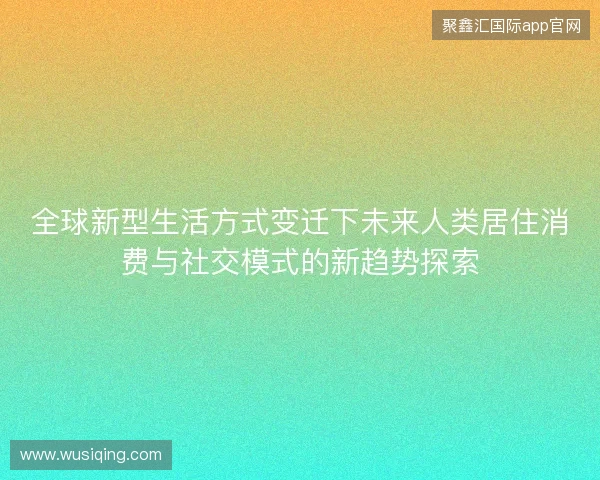 全球新型生活方式变迁下未来人类居住消费与社交模式的新趋势探索